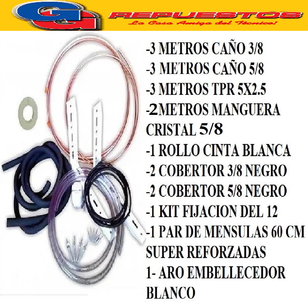 KIT INSTALACION AIRE SPLIT HASTA 6000-9000 FRIGORIAS- 3 METR OS CAÑO COBRE 3/8- 3 METROS CAÑOS COBRE 5/8 - 1 CINTA BLANCA ELASTIZADA- 1 KIT FIJACION 6000- 1 PAR DE MENSULAS 60 CM SUPER REFORZADA -1 ARO EMBELLECEDOR BLANCO- 3 MTS TPR 5X2.50 ECONOMICO , 2 COBERTOR 3/8 NEGRO, 2 COBERTOR 5/8 NEGRO 3 METROS MANGUERA DE CRISTAL 1/2